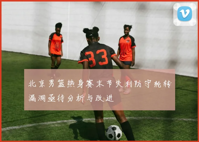 北京男篮热身赛末节失利防守轮转漏洞亟待分析与改进