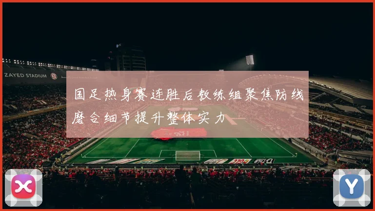 国足热身赛连胜后教练组聚焦防线磨合细节提升整体实力
