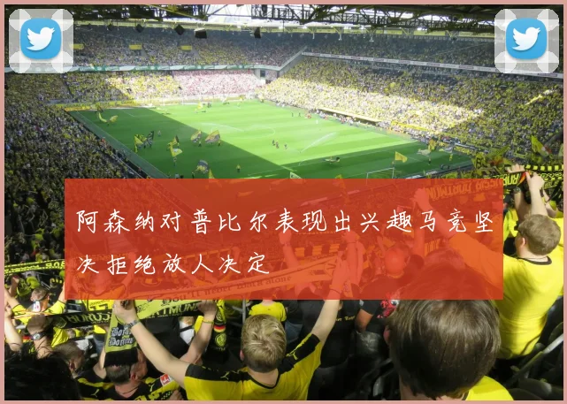 阿森纳对普比尔表现出兴趣马竞坚决拒绝放人决定