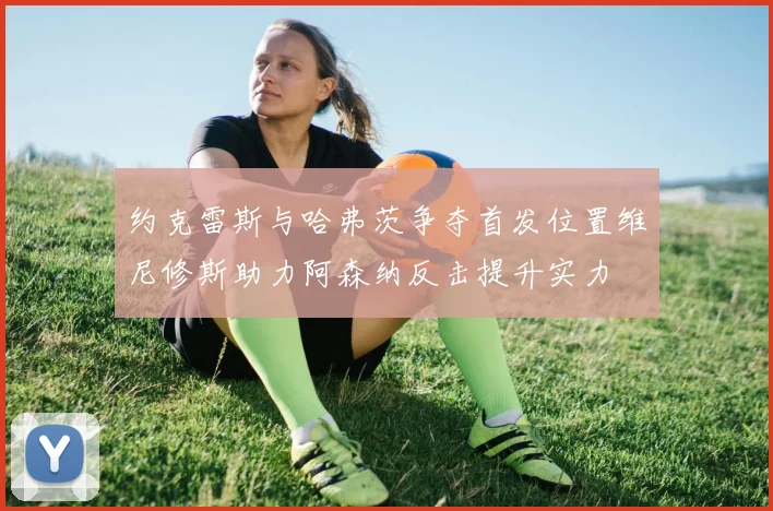 约克雷斯与哈弗茨争夺首发位置维尼修斯助力阿森纳反击提升实力