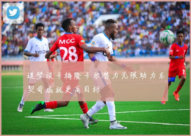 追梦谈卡梅隆卡尔潜力无限助力东契奇成就更高目标