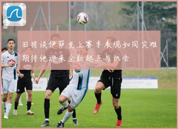 旧将谈伊萨克上赛季表现如同灾难期待他迎来全新起点与机会