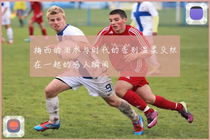 梅西的泪水与时代的告别温柔交织在一起的感人瞬间