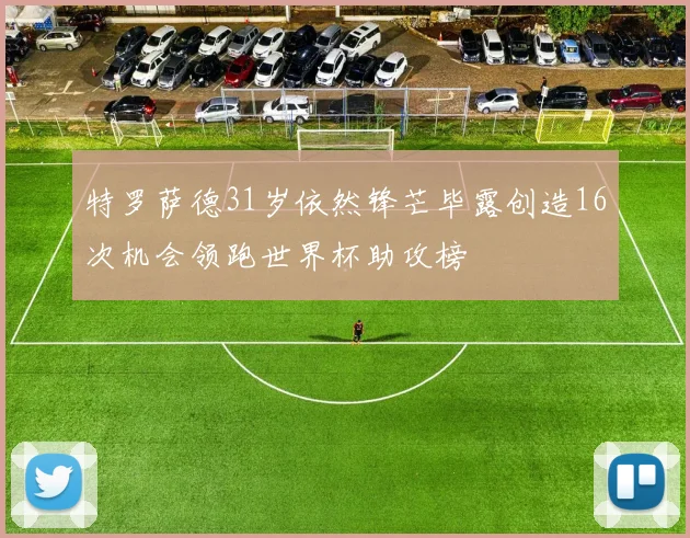 特罗萨德31岁依然锋芒毕露创造16次机会领跑世界杯助攻榜